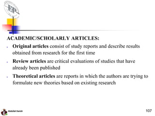 ACADEMIC/SCHOLARLY ARTICLES:
 Original articles consist of study reports and describe results
obtained from research for the first time
 Review articles are critical evaluations of studies that have
already been published
 Theoretical articles are reports in which the authors are trying to
formulate new theories based on existing research
107
 