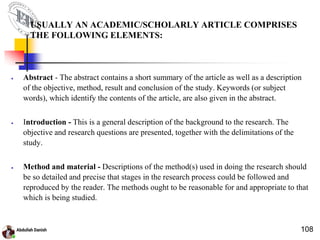 USUALLY AN ACADEMIC/SCHOLARLY ARTICLE COMPRISES
THE FOLLOWING ELEMENTS:
 Abstract - The abstract contains a short summary of the article as well as a description
of the objective, method, result and conclusion of the study. Keywords (or subject
words), which identify the contents of the article, are also given in the abstract.
 Introduction - This is a general description of the background to the research. The
objective and research questions are presented, together with the delimitations of the
study.
 Method and material - Descriptions of the method(s) used in doing the research should
be so detailed and precise that stages in the research process could be followed and
reproduced by the reader. The methods ought to be reasonable for and appropriate to that
which is being studied.
108
 