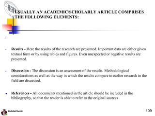 USUALLY AN ACADEMIC/SCHOLARLY ARTICLE COMPRISES
THE FOLLOWING ELEMENTS:

 Results - Here the results of the research are presented. Important data are either given
textual form or by using tables and figures. Even unexpected or negative results are
presented.
 Discussion - The discussion is an assessment of the results. Methodological
considerations as well as the way in which the results compare to earlier research in the
field are discussed.
 References - All documents mentioned in the article should be included in the
bibliography, so that the reader is able to refer to the original sources
109
 