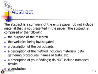 Abstract
The abstract is a summary of the entire paper; do not include
material that is not presented in the paper. The abstract is
comprised of the following:
 the purpose of the research
 the variables being investigated
 a description of the participants
 a description of the method including materials, data
gathering procedures, names of tests, etc.
 a description of your findings; do NOT include numerical
results
 a conclusion
110
 