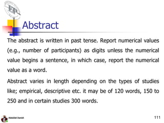 Abstract
The abstract is written in past tense. Report numerical values
(e.g., number of participants) as digits unless the numerical
value begins a sentence, in which case, report the numerical
value as a word.
Abstract varies in length depending on the types of studies
like; empirical, descriptive etc. it may be of 120 words, 150 to
250 and in certain studies 300 words.
111
 