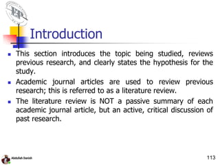 Introduction
 This section introduces the topic being studied, reviews
previous research, and clearly states the hypothesis for the
study.
 Academic journal articles are used to review previous
research; this is referred to as a literature review.
 The literature review is NOT a passive summary of each
academic journal article, but an active, critical discussion of
past research.
113
 