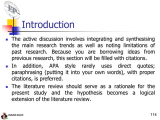 Introduction
 The active discussion involves integrating and synthesising
the main research trends as well as noting limitations of
past research. Because you are borrowing ideas from
previous research, this section will be filled with citations.
 In addition, APA style rarely uses direct quotes;
paraphrasing (putting it into your own words), with proper
citations, is preferred.
 The literature review should serve as a rationale for the
present study and the hypothesis becomes a logical
extension of the literature review.
114
 