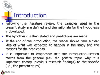 Introduction
 Following the literature review, the variables used in the
present study are defined and the rationale for the hypothesis
is developed.
 The hypothesis is then stated and predictions are made.
 At the end of the introduction, the reader should have a clear
idea of what was expected to happen in the study and the
reasons for the predictions.
 It is important to emphasise that the introduction section
moves from the general (i.e., the general topic, why it is
important, theory, previous research findings) to the specific
(i.e., the present study).
115
 