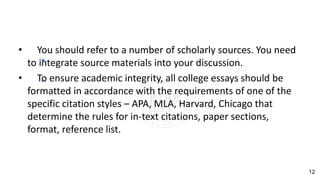 • You should refer to a number of scholarly sources. You need
to integrate source materials into your discussion.
• To ensure academic integrity, all college essays should be
formatted in accordance with the requirements of one of the
specific citation styles – APA, MLA, Harvard, Chicago that
determine the rules for in-text citations, paper sections,
format, reference list.
12
 