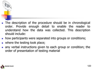  The description of the procedure should be in chronological
order. Provide enough detail to enable the reader to
understand how the data was collected. This description
should include:
 how participants were separated into groups or conditions;
 where the testing took place;
 any verbal instructions given to each group or condition; the
order of presentation of testing material
120
 