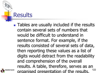 Results
 Tables are usually included if the results
contain several sets of numbers that
would be difficult to understand in
sentence format. For example, if the
results consisted of several sets of data,
then reporting these values as a list of
digits would detract from the readability
and comprehension of the overall
results. A table, therefore, serves as an
organised presentation of the results.
122
 