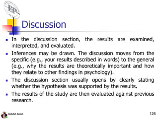 Discussion
 In the discussion section, the results are examined,
interpreted, and evaluated.
 Inferences may be drawn. The discussion moves from the
specific (e.g., your results described in words) to the general
(e.g., why the results are theoretically important and how
they relate to other findings in psychology).
 The discussion section usually opens by clearly stating
whether the hypothesis was supported by the results.
 The results of the study are then evaluated against previous
research.
126
 