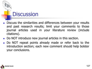 Discussion
 Discuss the similarities and differences between your results
and past research results; limit your comments to those
journal articles used in your literature review (include
citations).
 Do NOT introduce new journal articles in this section.
 Do NOT repeat points already made or refer back to the
introduction section; each new comment should help bolster
your conclusions.
127
 