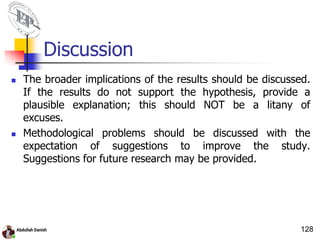 Discussion
 The broader implications of the results should be discussed.
If the results do not support the hypothesis, provide a
plausible explanation; this should NOT be a litany of
excuses.
 Methodological problems should be discussed with the
expectation of suggestions to improve the study.
Suggestions for future research may be provided.
128
 