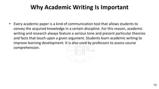 Why Academic Writing Is Important
• Every academic paper is a kind of communication tool that allows students to
convey the acquired knowledge in a certain discipline. For this reason, academic
writing and research always feature a serious tone and present particular theories
and facts that touch upon a given argument. Students learn academic writing to
improve learning development. It is also used by professors to assess course
comprehension.
13
 