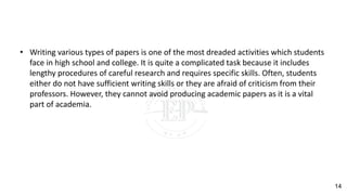 • Writing various types of papers is one of the most dreaded activities which students
face in high school and college. It is quite a complicated task because it includes
lengthy procedures of careful research and requires specific skills. Often, students
either do not have sufficient writing skills or they are afraid of criticism from their
professors. However, they cannot avoid producing academic papers as it is a vital
part of academia.
14
 