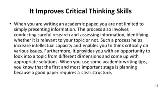 It Improves Critical Thinking Skills
• When you are writing an academic paper, you are not limited to
simply presenting information. The process also involves
conducting careful research and assessing information, identifying
whether it is relevant to your topic or not. Such a process helps
increase intellectual capacity and enables you to think critically on
various issues. Furthermore, it provides you with an opportunity to
look into a topic from different dimensions and come up with
appropriate solutions. When you use some academic writing tips,
you know that the first and most important stage is planning
because a good paper requires a clear structure.
15
 