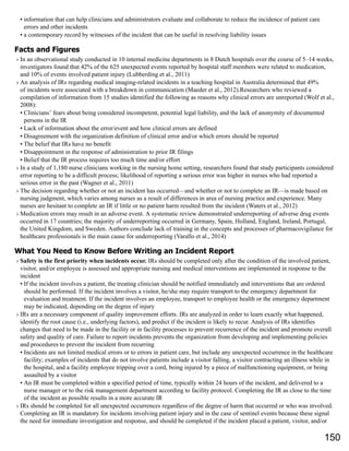 • information that can help clinicians and administrators evaluate and collaborate to reduce the incidence of patient care
errors and other incidents
• a contemporary record by witnesses of the incident that can be useful in resolving liability issues
Facts and Figures
› In an observational study conducted in 10 internal medicine departments in 8 Dutch hospitals over the course of 5–14 weeks,
investigators found that 42% of the 625 unexpected events reported by hospital staff members were related to medication,
and 10% of events involved patient injury (Lubberding et al., 2011)
› An analysis of IRs regarding medical imaging-related incidents in a teaching hospital in Australia determined that 49%
of incidents were associated with a breakdown in communication (Maeder et al., 2012).Researchers who reviewed a
compilation of information from 15 studies identified the following as reasons why clinical errors are unreported (Wolf et al.,
2008):
• Clinicians’ fears about being considered incompetent, potential legal liability, and the lack of anonymity of documented
persons in the IR
• Lack of information about the error/event and how clinical errors are defined
• Disagreement with the organization definition of clinical error and/or which errors should be reported
• The belief that IRs have no benefit
• Disappointment in the response of administration to prior IR filings
• Belief that the IR process requires too much time and/or effort
› In a study of 1,180 nurse clinicians working in the nursing home setting, researchers found that study participants considered
error reporting to be a difficult process; likelihood of reporting a serious error was higher in nurses who had reported a
serious error in the past (Wagner et al., 2011)
› The decision regarding whether or not an incident has occurred—and whether or not to complete an IR—is made based on
nursing judgment, which varies among nurses as a result of differences in area of nursing practice and experience. Many
nurses are hesitant to complete an IR if little or no patient harm resulted from the incident (Waters et al., 2012)
› Medication errors may result in an adverse event. A systematic review demonstrated underreporting of adverse drug events
occurred in 17 countries; the majority of underreporting occurred in Germany, Spain, Holland, England, Ireland, Portugal,
the United Kingdom, and Sweden. Authors conclude lack of training in the concepts and processes of pharmacovigilance for
healthcare professionals is the main cause for underreporting (Varallo et al., 2014)
What You Need to Know Before Writing an Incident Report
› Safety is the first priority when incidents occur. IRs should be completed only after the condition of the involved patient,
visitor, and/or employee is assessed and appropriate nursing and medical interventions are implemented in response to the
incident
• If the incident involves a patient, the treating clinician should be notified immediately and interventions that are ordered
should be performed. If the incident involves a visitor, he/she may require transport to the emergency department for
evaluation and treatment. If the incident involves an employee, transport to employee health or the emergency department
may be indicated, depending on the degree of injury
› IRs are a necessary component of quality improvement efforts. IRs are analyzed in order to learn exactly what happened,
identify the root cause (i.e., underlying factors), and predict if the incident is likely to recur. Analysis of IRs identifies
changes that need to be made in the facility or in facility processes to prevent recurrence of the incident and promote overall
safety and quality of care. Failure to report incidents prevents the organization from developing and implementing policies
and procedures to prevent the incident from recurring
• Incidents are not limited medical errors or to errors in patient care, but include any unexpected occurrence in the healthcare
facility; examples of incidents that do not involve patients include a visitor falling, a visitor contracting an illness while in
the hospital, and a facility employee tripping over a cord, being injured by a piece of malfunctioning equipment, or being
assaulted by a visitor
• An IR must be completed within a specified period of time, typically within 24 hours of the incident, and delivered to a
nurse manager or to the risk management department according to facility protocol. Completing the IR as close to the time
of the incident as possible results in a more accurate IR
› IRs should be completed for all unexpected occurrences regardless of the degree of harm that occurred or who was involved.
Completing an IR is mandatory for incidents involving patient injury and in the case of sentinel events because these signal
the need for immediate investigation and response, and should be completed if the incident placed a patient, visitor, and/or
150
 
