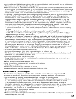employee at increased risk for harm even if no obvious harm occurred. Incidents that do not result in harm are still indicative
of facility processes that compromise safety in the organization
• Errors associated with the administration of medication (i.e., errors related to inaccurate prescribing, administration of the
wrong medication, improper administration of the correct medication, omitted doses, and administering unscheduled doses)
are some of the most common types of potentially serious patient care errors. Other common reasons for completing an IR
include injury to a patient, visitor, or employee and medical device malfunctions
• According to The Joint Commission (TJC), healthcare organizations and leaders in healthcare organizations must develop
a culture of safety in which there is constant striving for safety; safety must be a primary goal of the organization as
demonstrated by the actions of administrative and clinical leaders. Transparency in the organization is necessary with
regard to errors such that when errors occur, information regarding the error is shared openly and there is a clear and
established process regarding possible disciplinary action. The focus, however, of reporting an error is not to discipline
employees but to initiate a thorough evaluation of the error to reduce the chances that it will be repeated. Clinicians who
report patient care errors should be protected from professional retribution and improper disciplinary action; facility
emphasis on disciplinary action will result in clinicians not reporting incidents (TJC, 2009)
–Organizations must strive to have a culture of safety, not a punitive culture, in order for personnel to feel safe reporting
incidents
–Healthcare professionals have an ethical responsibility to report medical errors (Wolf et al., 2008)
–In 2009, TJC released 14 recommendations designed to support transparency in organizations (for details, see http://
www.jointcommission.org/assets/1/18/SEA_43.PDF
• An IR is not part of the patient’s medical record and is not mentioned or referred to in the patient’s medical record
because the medical record is patient-focused and only includes information that is pertinent to patient care. The IR is
intended for use in risk management and should include information that does not pertain to patient care such as the names
of witnesses who were present at the time of the incident. What should be included in the patient’s medical record is an
objective description of what was observed to have happened, patient assessment information, interventions performed,
and patient outcome Depending on the circumstances of the incident and the severity of the outcome, the nurse or the
healthcare facility may be required to report it to TJC, MedWatch (i.e., a medical products reporting system that is part of
the U.S. Food and Drug Administration), and/or the U.S. Pharmacopeia Medication Errors Reporting Program
› The following should be performed before completing an IR:
• Confirmation that the patient, visitor, and/or employee affected by the incident is safe
• It is also important to confirm that the treating clinician or other appropriate persons have been notified and any ordered
interventions have been performed and referrals made
• Confirmation of the identities of all persons involved
• Receipt of a detailed description of the event if witnessed by an unlicensed team member or other person who is not a
licensed healthcare professional
• Review of the facility protocol for completing an IR
› Collect information and materials necessary to complete the IR, including
• the facility approved IR form
• the names of persons involved or witnesses to the incident
• information regarding supplies or equipment that were involved in the event
How to Write an Incident Report
› Use clinical reasoning and judgment to confirm that an incident has occurred that requires completion of an IR
• Complete an IR even if it is likely to result in disciplinary action and whether or not direct harm has occurred
› Meet and document the statements of the principal parties and witnesses to the event, if applicable
• If information must be obtained from patient or visitors, determine if they require special communication considerations
(e.g., due to illiteracy, language barriers, or deafness); make arrangements to meet these needs if they are present
–Use professional certified medical interpreters, either in person or via telephone, when language barriers exist
• If applicable, assess anxiety level and coping ability of the patient, visitor, or employee involved in the incident; assess for
knowledge deficits regarding writing an IR and provide additional information and emotional support as needed
› Complete the IR form, including but not limited to documenting the following information:
• The identification of the patient, visitor, or employee
• Location, time, and date of the incident
• Names of persons other than the patient/visitor/employee who were involved in the incident, including those who witnessed
but did not participate in the event
151
 