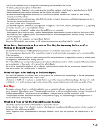 • Physical and emotional status of the patient/visitor/employee before and after the incident
• A detailed, objective description of the incident
• Statements made by the patient/visitor/employee at the time of the incident, which should be quoted verbatim in the IR
• Medical and nursing interventions performed and the affected individual’s response
• Whether or not a treating clinician was contacted for an involved patient, the time of the contact, and if the treating
clinician assessed the patient
• Any additional actions performed (e.g., referral of visitor to the emergency department, malfunctioning equipment sent to
the materials management department)
• All patient, visitor, and/or employee outcomes
› Do not include subjective information such as personal assumptions, conclusions, opinions, and suggestions (e.g., regarding
how similar incidents can be prevented in the future)
› Do not document in the patient’s medical record that an IR form was completed
• As appropriate for incidents involving a patient, document in the patient’s medical record an objective description of what
was observed to have happened, patient assessment information, interventions performed, when the treating clinician was
notified, and patient outcomes
› Verify that the IR form is accurate and sign and date the form
› Submit the IR form to the nurse manager or risk management department according to facility protocol
Other Tests, Treatments, or Procedures That May Be Necessary Before or After
Writing an Incident Report
› The patient/visitor/employee will be appropriately evaluated and treated for injuries related to the event
› The risk management department will be contacted as needed for involvement in the investigation and/or completion of the
IR documentation
› The physical condition of the patient/visitor/employee will be assessed monitored as appropriate according to medical status,
facility protocol, and orders of the treating clinician
› The results of laboratory testing or other diagnostic procedures ordered in association with the incident will become available
and an explanation of their results will be given to the affected party
› The involved patient/visitor/employee will be educated regarding what to monitor for and how to report abnormal clinical
signs and symptoms that could be related to the incident
What to Expect After Writing an Incident Report
› The IR will be completed in accordance with facility protocol and forwarded to the nurse manager or the risk management
department of the facility in which the event occurred
› Information in the IR will be analyzed to identify the root cause of the incident and determine changes that need to be made
in the facility or to facility processes to prevent recurrence of the incident and promote overall safety and quality of care
Red Flags
› The treating clinician should be notified immediately when an incident involving a patient occurs, and should personally
assess the patient if harm has occurred. Visitors or employees should be referred immediately to the emergency department if
they have sustained harm. Depending on the degree of harm, employees may be cared for in employee health
› Failure to report incidents prevents the healthcare facility from developing and implementing policies and procedures to
prevent the incident from recurring
What Do I Need to Tell the Patient/Patient’s Family?
› Educate the patient/visitor about what to expect as a result of the incident
› Explain when the results of any laboratory testing or other diagnostic procedures ordered in association with the condition of
the patient/visitor will become available
› Instruct the patient/family how to monitor for and report abnormal clinical signs and symptoms that may be related to the
incident
152
 