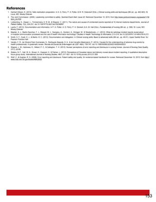 References
1. Gerhart-Gibson, K. (2014). Safe medication preparation. In A. G. Perry, P. A. Potter, & W. R. Ostendorf (Eds.), Clinical nursing skills and techniques (8th ed., pp. 462-463). St.
Louis, MO: Mosby Elsevier.
2. The Joint Commission. (2009). Leadership committed to safety. Sentinel Event Alert, Issue 43. Retrieved December 10, 2015, from http://www.jointcommission.org/assets/1/18/
SEA_43.PDF
3. Lubberding, S., Zwaan, L., Timmermans, D. R. M., & Wagner, C. (2011). The nature and causes of unintended events reported at 10 internal medicine departments. Journal of
Patient Safety, 7(4), 224-231. doi:10.1097/PTS.0b013e3182388f97
4. Lyerla, F. (2013). Documentation and informatics. In P. A. Potter, A. G. Perry, P. A. Stockert, & A. M. Hall (Eds.), Fundamentals of nursing (8th ed., p. 358). St. Louis, MO:
Mosby Elsevier.
5. Maeder, A. J., Martin-Sanchez, F. J., Stewart, M. J., Georgiou, A., Hordern, A., Dimigen, M., & Westerbrook, J. I. (2012). What do radiology incident reports reveal about
in-hospital communication processes and the use of health information technology? Studies in Health Technology & Informatics, 213-218. doi:10.3233/978-1-61499-078-9-213
6. Smith, S. F., Duell, D. J., & Martin, B. C. (2012). Documentation and delegation. In Clinical nursing skills: Basic to advanced skills (8th ed., pp. 49-51). Upper Saddle River, NJ:
Pearson Prentice Hall.
7. Varallo, F. R., de Oliveira Paim Guimaraes, S., Rodrigues Abjaude, S. A., & de Carvalho Mastroianni, P. (2014). Causes for the underreporting of adverse drug events by
health professionals: A systematic review. Revista da Escola de Enfermagem da USP, 48(4), 739-747. doi:10.1590/S0080-623420140000400023
8. Wagner, L. M., Harkness, K., Hébert, P. C., & Gallagher, T. H. (2012). Nurses' perceptions of error reporting and disclosure in nursing homes. Journal of Nursing Care Quality,
27(1), 63-69.
9. Waters, N. F., Hall, W. A., Brown, H., Espezel, H., & Palmer, L. (2012). Perceptions of Canadian labour and delivery nurses about incident reporting: A qualitative descriptive
focus group study. International Journal of Nursing Studies, 49(7), 811-821. doi:10.1016/j.ijnurstu.2012.01.009
10. Wolf, Z., & Hughes, R. G. (2008). Error reporting and disclosure. Patient safety and quality: An evidence-based handbook for nurses. Retrieved December 10, 2015, from http://
www.ncbi.nlm.nih.gov/books/NBK2652/
153
 