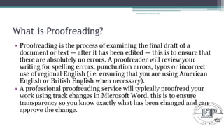 What is Proofreading?
• Proofreading is the process of examining the final draft of a
document or text — after it has been edited — this is to ensure that
there are absolutely no errors. A proofreader will review your
writing for spelling errors, punctuation errors, typos or incorrect
use of regional English (i.e. ensuring that you are using American
English or British English when necessary).
• A professional proofreading service will typically proofread your
work using track changes in Microsoft Word, this is to ensure
transparency so you know exactly what has been changed and can
approve the change.
Educational Platform by AD
155
 