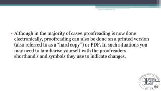 • Although in the majority of cases proofreading is now done
electronically, proofreading can also be done on a printed version
(also referred to as a ―hard copy‖) or PDF. In such situations you
may need to familiarise yourself with the proofreaders
shorthand's and symbols they use to indicate changes.
Educational Platform by AD
156
 