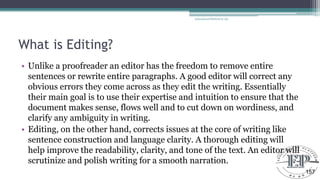What is Editing?
• Unlike a proofreader an editor has the freedom to remove entire
sentences or rewrite entire paragraphs. A good editor will correct any
obvious errors they come across as they edit the writing. Essentially
their main goal is to use their expertise and intuition to ensure that the
document makes sense, flows well and to cut down on wordiness, and
clarify any ambiguity in writing.
• Editing, on the other hand, corrects issues at the core of writing like
sentence construction and language clarity. A thorough editing will
help improve the readability, clarity, and tone of the text. An editor will
scrutinize and polish writing for a smooth narration.
Educational Platform by AD
157
 