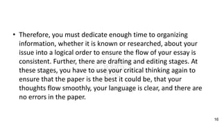 • Therefore, you must dedicate enough time to organizing
information, whether it is known or researched, about your
issue into a logical order to ensure the flow of your essay is
consistent. Further, there are drafting and editing stages. At
these stages, you have to use your critical thinking again to
ensure that the paper is the best it could be, that your
thoughts flow smoothly, your language is clear, and there are
no errors in the paper.
16
 