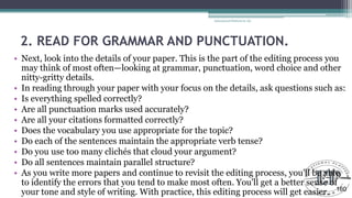 2. READ FOR GRAMMAR AND PUNCTUATION.
• Next, look into the details of your paper. This is the part of the editing process you
may think of most often—looking at grammar, punctuation, word choice and other
nitty-gritty details.
• In reading through your paper with your focus on the details, ask questions such as:
• Is everything spelled correctly?
• Are all punctuation marks used accurately?
• Are all your citations formatted correctly?
• Does the vocabulary you use appropriate for the topic?
• Do each of the sentences maintain the appropriate verb tense?
• Do you use too many clichés that cloud your argument?
• Do all sentences maintain parallel structure?
• As you write more papers and continue to revisit the editing process, you'll be able
to identify the errors that you tend to make most often. You'll get a better sense of
your tone and style of writing. With practice, this editing process will get easier.
Educational Platform by AD
160
 
