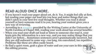 READ ALOUD ONCE MORE.
• If you haven't read your paper aloud yet, do it. Yes, it might feel silly at first,
but reading your paper out loud lets you hear and notice things that you
didn't catch in your first few read thoughts. Whether you read it aloud
yourself or have someone read it to you, hearing your content gives you a
new way of reviewing.
• According to a resource provided by the Writing Center at the University of
North Carolina at Chapel Hill, reading your work aloud has several benefits:
• When you read your draft out loud or listen to someone else read it, your
brain gets the information in a new way, and you may notice things that you
didn't see before... Sometimes sentences aren't grammatically incorrect, but
they are still awkward in some way—too long, too convoluted, too repetitive.
Problems like these are often easily heard.
• So find a quiet room, grab a glass of water and use your ears in this stage of
the editing process.
Educational Platform by AD
161
 