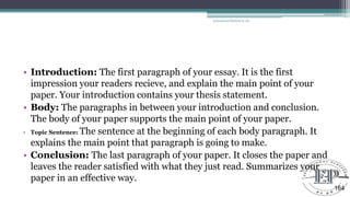 • Introduction: The first paragraph of your essay. It is the first
impression your readers recieve, and explain the main point of your
paper. Your introduction contains your thesis statement.
• Body: The paragraphs in between your introduction and conclusion.
The body of your paper supports the main point of your paper.
• Topic Sentence: The sentence at the beginning of each body paragraph. It
explains the main point that paragraph is going to make.
• Conclusion: The last paragraph of your paper. It closes the paper and
leaves the reader satisfied with what they just read. Summarizes your
paper in an effective way.
Educational Platform by AD
164
 