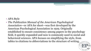 • APA Style
• The Publication Manual of the American Psychological
Association—or APA for short—was first developed by the
American Psychological Association in 1929. Originally
established to ensure consistency among papers in the psychology
field, it quickly expanded and now is commonly used in social and
behavioral sciences. APA focuses on simplifying the style, from
tables to citations to abbreviations to the structure of writing.
Educational Platform by AD
167
 