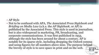 • AP Style
• Not to be confused with APA, The Associated Press Stylebook and
Briefing on Media Law (a.k.a. the AP Stylebook, or AP) is
published by the Associated Press. This style is used in journalism,
but is also widespread in marketing, PR, broadcasting, and
corporate communications. It was first published in 1953,
although the style has been around for about a century. AP is
notable for its sparse style, including dropping the Oxford comma
and using figures for all numbers above nine. The purpose behind
the brevity of style is to save space in print and on the web.
Educational Platform by AD
168
 