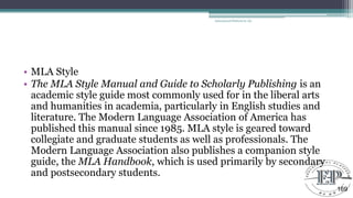 • MLA Style
• The MLA Style Manual and Guide to Scholarly Publishing is an
academic style guide most commonly used for in the liberal arts
and humanities in academia, particularly in English studies and
literature. The Modern Language Association of America has
published this manual since 1985. MLA style is geared toward
collegiate and graduate students as well as professionals. The
Modern Language Association also publishes a companion style
guide, the MLA Handbook, which is used primarily by secondary
and postsecondary students.
Educational Platform by AD
169
 