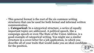 • This general format is the root of the six common writing
structures that can be used for both formal and informal written
communication.
1. Categorical: In a categorical structure, a series of equally
important topics are addressed. A political speech, like a
campaign speech or even The State of the Union Address, is a
good example of categorical writing. You might use a similar
structure in a cover letter for a job application, in which you
describe all of your traits that would make you an ideal candidate
for the position.
Educational Platform by AD
170
 
