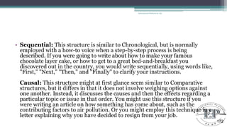 • Sequential: This structure is similar to Chronological, but is normally
employed with a how-to voice when a step-by-step process is being
described. If you were going to write about how to make your famous
chocolate layer cake, or how to get to a great bed-and-breakfast you
discovered out in the country, you would write sequentially, using words like,
"First," "Next," "Then," and "Finally" to clarify your instructions.
Causal: This structure might at first glance seem similar to Comparative
structures, but it differs in that it does not involve weighing options against
one another. Instead, it discusses the causes and then the effects regarding a
particular topic or issue in that order. You might use this structure if you
were writing an article on how something has come about, such as the
contributing factors to air pollution. Or you might employ this technique in a
letter explaining why you have decided to resign from your job.
Educational Platform by AD
172
 