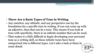 • There Are 9 Basic Types of Tone in Writing
• Any emotion, any attitude, and any perspective can lay the
foundation for a specific tone in writing. If you can come up with
an adjective, then that can be a tone. This means if you look at
tone with specificity, there is an infinite number that can be used.
• That makes it a little difficult to begin developing your personal
tone as a writing skill, so those infinite tones have been
categorized into 9 different types. Let‘s take a look at them in
some detail.
Educational Platform by AD
174
 
