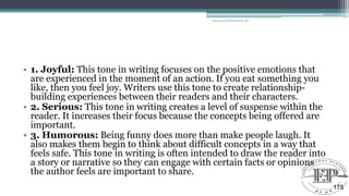• 1. Joyful: This tone in writing focuses on the positive emotions that
are experienced in the moment of an action. If you eat something you
like, then you feel joy. Writers use this tone to create relationship-
building experiences between their readers and their characters.
• 2. Serious: This tone in writing creates a level of suspense within the
reader. It increases their focus because the concepts being offered are
important.
• 3. Humorous: Being funny does more than make people laugh. It
also makes them begin to think about difficult concepts in a way that
feels safe. This tone in writing is often intended to draw the reader into
a story or narrative so they can engage with certain facts or opinions
the author feels are important to share.
Educational Platform by AD
175
 