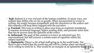 • Sad: Sadness is a very real part of the human condition. In many ways, our
saddest days define who we are as people. When incorporated as a tone in
writing, the reader become sympathetic with the characters or the author and
this empathy will keep them engaged with the narrative.
• 5. Formal: This tone in writing is often seen from an academic standpoint.
It requires structured language, higher reading skills, and presents more facts
that can be proven than the opinions of the writer.
• 6. Informal: The goal of this content is to have an informal tone. It‘s
conversational, but still conveys a certain sense of expertise within the
subject material.
• 7. Optimistic: There‘s a lot of bad stuff going on in the world today. Yet
there is also a belief that the world can and will be a better place one day if
we‘re willing to work for it. This would be an example of an optimistic tone.
Educational Platform by AD
176
 