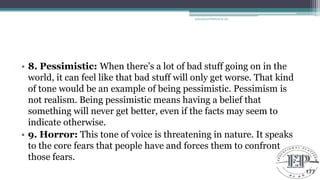 • 8. Pessimistic: When there‘s a lot of bad stuff going on in the
world, it can feel like that bad stuff will only get worse. That kind
of tone would be an example of being pessimistic. Pessimism is
not realism. Being pessimistic means having a belief that
something will never get better, even if the facts may seem to
indicate otherwise.
• 9. Horror: This tone of voice is threatening in nature. It speaks
to the core fears that people have and forces them to confront
those fears.
Educational Platform by AD
177
 