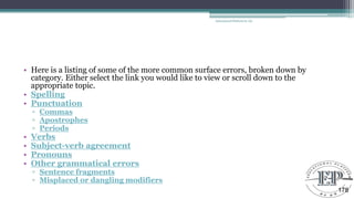 • Here is a listing of some of the more common surface errors, broken down by
category. Either select the link you would like to view or scroll down to the
appropriate topic.
• Spelling
• Punctuation
▫ Commas
▫ Apostrophes
▫ Periods
• Verbs
• Subject-verb agreement
• Pronouns
• Other grammatical errors
▫ Sentence fragments
▫ Misplaced or dangling modifiers
Educational Platform by AD
178
 