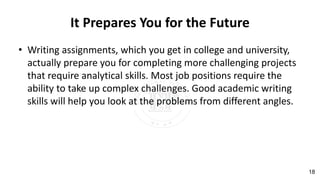 It Prepares You for the Future
• Writing assignments, which you get in college and university,
actually prepare you for completing more challenging projects
that require analytical skills. Most job positions require the
ability to take up complex challenges. Good academic writing
skills will help you look at the problems from different angles.
18
 
