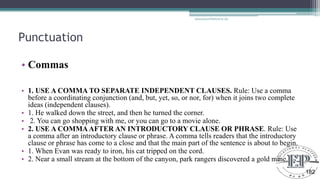 Punctuation
• Commas
• 1. USE A COMMA TO SEPARATE INDEPENDENT CLAUSES. Rule: Use a comma
before a coordinating conjunction (and, but, yet, so, or nor, for) when it joins two complete
ideas (independent clauses).
• 1. He walked down the street, and then he turned the corner.
• 2. You can go shopping with me, or you can go to a movie alone.
• 2. USE A COMMAAFTER AN INTRODUCTORY CLAUSE OR PHRASE. Rule: Use
a comma after an introductory clause or phrase. A comma tells readers that the introductory
clause or phrase has come to a close and that the main part of the sentence is about to begin.
• 1. When Evan was ready to iron, his cat tripped on the cord.
• 2. Near a small stream at the bottom of the canyon, park rangers discovered a gold mine.
Educational Platform by AD
182
 