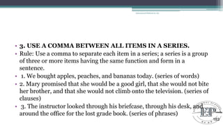 • 3. USE A COMMA BETWEEN ALL ITEMS IN A SERIES.
• Rule: Use a comma to separate each item in a series; a series is a group
of three or more items having the same function and form in a
sentence.
• 1. We bought apples, peaches, and bananas today. (series of words)
• 2. Mary promised that she would be a good girl, that she would not bite
her brother, and that she would not climb onto the television. (series of
clauses)
• 3. The instructor looked through his briefcase, through his desk, and
around the office for the lost grade book. (series of phrases)
Educational Platform by AD
183
 