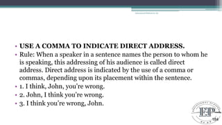 • USE A COMMA TO INDICATE DIRECT ADDRESS.
• Rule: When a speaker in a sentence names the person to whom he
is speaking, this addressing of his audience is called direct
address. Direct address is indicated by the use of a comma or
commas, depending upon its placement within the sentence.
• 1. I think, John, you‘re wrong.
• 2. John, I think you‘re wrong.
• 3. I think you‘re wrong, John.
Educational Platform by AD
184
 