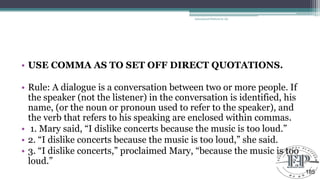 • USE COMMA AS TO SET OFF DIRECT QUOTATIONS.
• Rule: A dialogue is a conversation between two or more people. If
the speaker (not the listener) in the conversation is identified, his
name, (or the noun or pronoun used to refer to the speaker), and
the verb that refers to his speaking are enclosed within commas.
• 1. Mary said, ―I dislike concerts because the music is too loud.‖
• 2. ―I dislike concerts because the music is too loud,‖ she said.
• 3. ―I dislike concerts,‖ proclaimed Mary, ―because the music is too
loud.‖
Educational Platform by AD
185
 