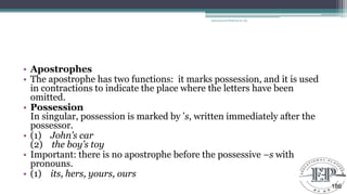 • Apostrophes
• The apostrophe has two functions: it marks possession, and it is used
in contractions to indicate the place where the letters have been
omitted.
• Possession
In singular, possession is marked by ‘s, written immediately after the
possessor.
• (1) John’s car
(2) the boy’s toy
• Important: there is no apostrophe before the possessive –s with
pronouns.
• (1) its, hers, yours, ours
Educational Platform by AD
186
 