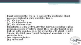 • Plural possessors that end in –s take only the apostrophe. Plural
possessors that end in some other letter take ’s.
• (8) the boys’ toy
(9) the Sanchezes’ horse
(10) the children’s bikes
• Importantly, it is the written letter that determines whether to place
just an apostrophe or ’s after a plural. There are a few English nouns
that end in the sound /s/ or /z/ but are written with a final –e: mice
(mouse) dice (die), geese (goose). Such plural nouns take ‘s is the
possessive form.
• (11) the geese’s feathers
(12) mice’s teeth
Educational Platform by AD
188
 