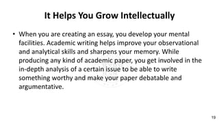 It Helps You Grow Intellectually
• When you are creating an essay, you develop your mental
facilities. Academic writing helps improve your observational
and analytical skills and sharpens your memory. While
producing any kind of academic paper, you get involved in the
in-depth analysis of a certain issue to be able to write
something worthy and make your paper debatable and
argumentative.
19
 