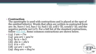 • Contraction
The apostrophe is used with contractions and is placed at the spot of
the omitted letter(s). Words that often are written in contracted form
are: be, have (-’ve), has (-’s), had (-’d), will (-’ll), would (-’d), and the
negative particle not (n’t). For a full list of the standard contractions,
follow this link. Some common contractions are shown below.
• (13) I am = I’m
(14) you are = you’re
(15) he is = he’s
(16) she is = she’s
(17) it is = it’s
(18) we are = we’re
(19) they are = they’re
Educational Platform by AD
190
 