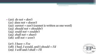 • (20) do not = don’t
(21) does not = doesn’t
(22) cannot = can’t (cannot is written as one word)
(23) should not = shouldn’t
(24) could not = couldn’t
(25) shall not = shan’t
(26) will not = won’t
(27) I have = I’ve
(28) I had, I would, and I should = I’d
(29) I will and I shall = I’ll
Educational Platform by AD
191
 