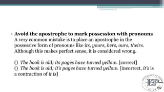 • Avoid the apostrophe to mark possession with pronouns
A very common mistake is to place an apostrophe in the
possessive form of pronouns like its, yours, hers, ours, theirs.
Although this makes perfect sense, it is considered wrong.
() The book is old; its pages have turned yellow. [correct]
() The book is old; it’s pages have turned yellow. [incorrect, it’s is
a contraction of it is]
Educational Platform by AD
192
 