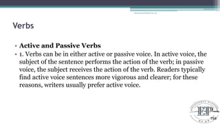 Verbs
• Active and Passive Verbs
• 1. Verbs can be in either active or passive voice. In active voice, the
subject of the sentence performs the action of the verb; in passive
voice, the subject receives the action of the verb. Readers typically
find active voice sentences more vigorous and clearer; for these
reasons, writers usually prefer active voice.
Educational Platform by AD
194
 